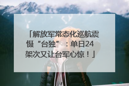 解放军常态化巡航震慑“台独”：单日24架次又让台军心惊！