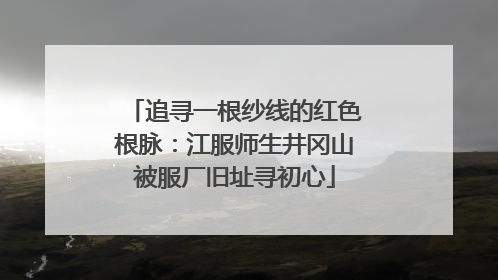 追寻一根纱线的红色根脉：江服师生井冈山被服厂旧址寻初心