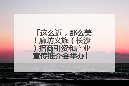这么近，那么美！廊坊文旅（长沙）招商引资和产业宣传推介会举办