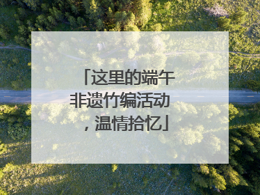 这里的端午非遗竹编活动，温情拾忆
