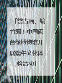 赏古画、编竹编！中国闽台缘博物馆开展端午文化体验活动