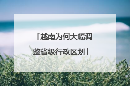 越南为何大幅调整省级行政区划