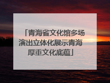 青海省文化馆多场演出立体化展示青海厚重文化底蕴