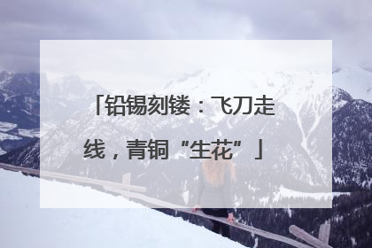 铅锡刻镂：飞刀走线，青铜“生花”