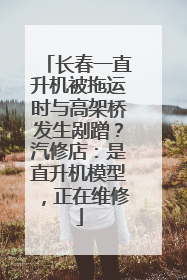 长春一直升机被拖运时与高架桥发生剐蹭？汽修店：是直升机模型，正在维修