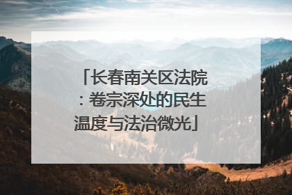 长春南关区法院：卷宗深处的民生温度与法治微光
