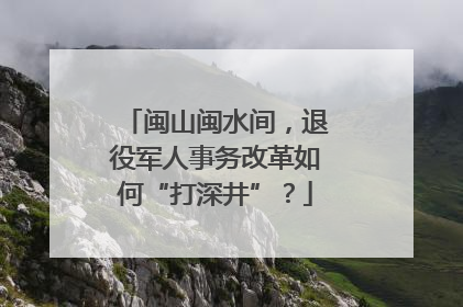闽山闽水间，退役军人事务改革如何“打深井”？