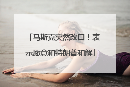 马斯克突然改口！表示愿意和特朗普和解