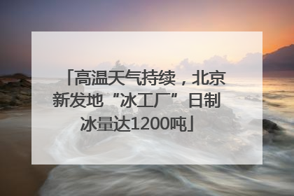 高温天气持续，北京新发地“冰工厂”日制冰量达1200吨
