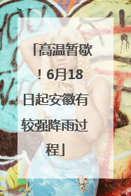 高温暂歇！6月18日起安徽有较强降雨过程