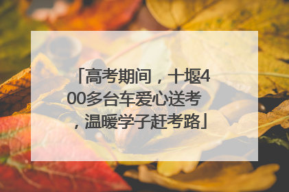 高考期间，十堰400多台车爱心送考，温暖学子赶考路