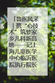 鲁医风采｜携“心技术”筑梦家乡儿科新高地——记上海儿童医学中心临沂医院执行院长、副主任医师孙琦