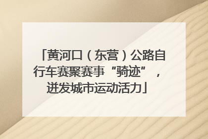 黄河口（东营）公路自行车赛聚赛事“骑迹”，迸发城市运动活力