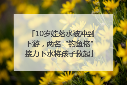 10岁娃落水被冲到下游，两名“钓鱼佬”接力下水将孩子救起