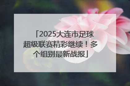 2025大连市足球超级联赛精彩继续！多个组别最新战报