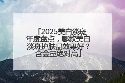 2025美白淡斑年度盘点，哪款美白淡斑护肤品效果好？含金量绝对高