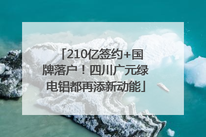 210亿签约+国牌落户！四川广元绿电铝都再添新动能
