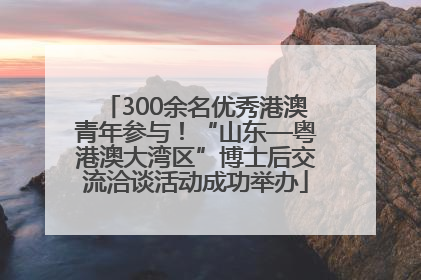 300余名优秀港澳青年参与！“山东—粤港澳大湾区”博士后交流洽谈活动成功举办