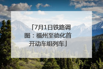 7月1日铁路调图：福州至德化首开动车组列车