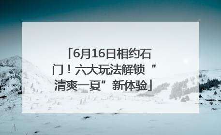 6月16日相约石门！六大玩法解锁“清爽一夏”新体验